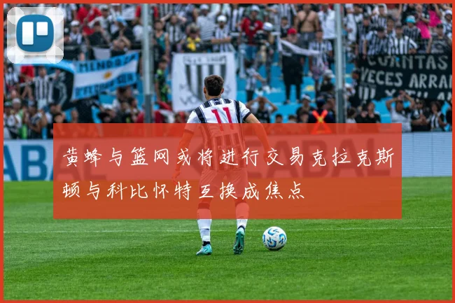 黄蜂与篮网或将进行交易克拉克斯顿与科比怀特互换成焦点