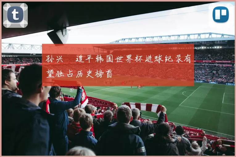 孙兴慜追平韩国世界杯进球纪录有望独占历史榜首
