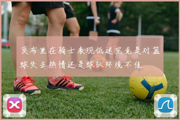 莫布里在骑士表现低迷究竟是对篮球失去热情还是球队环境不佳