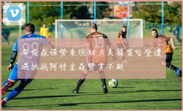 布伦森强势表现助力美骑蜜哈登遭遇挑战阿特金森赞赏不断