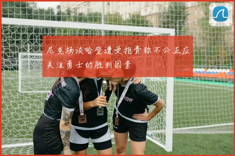 尼克杨谈哈登遭受指责称不公正应关注勇士的胜利因素
