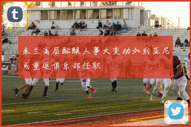 米兰高层酝酿人事大变动加利亚尼或重返俱乐部任职