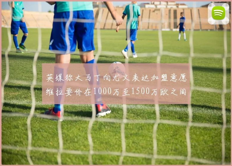 英媒称大马丁向尤文表达加盟意愿维拉要价在1000万至1500万欧之间