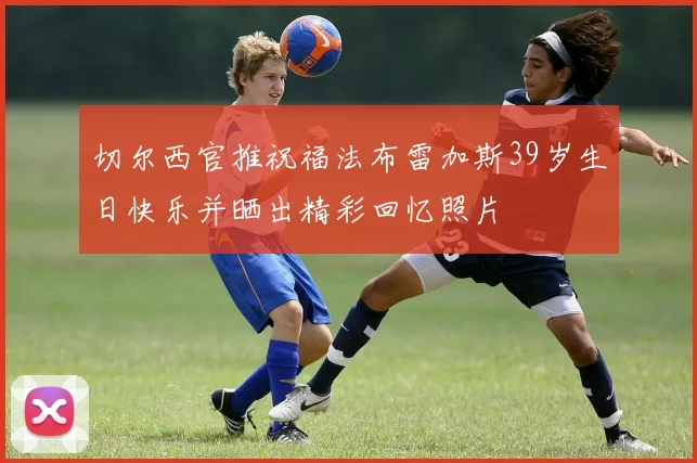 切尔西官推祝福法布雷加斯39岁生日快乐并晒出精彩回忆照片