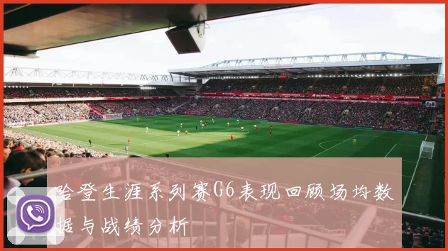 哈登生涯系列赛G6表现回顾场均数据与战绩分析