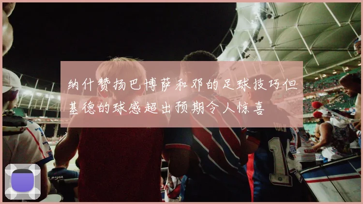 纳什赞扬巴博萨和邓的足球技巧但基德的球感超出预期令人惊喜