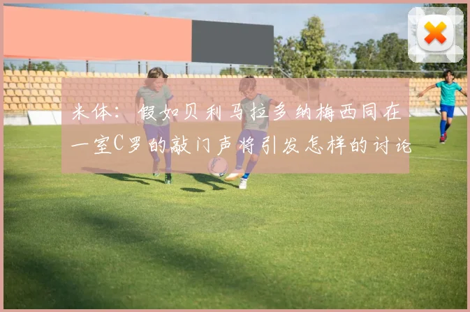 米体：假如贝利马拉多纳梅西同在一室C罗的敲门声将引发怎样的讨论