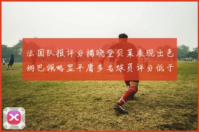 法国队报评分揭晓登贝莱表现出色姆巴佩略显平庸多名球员评分低于六分