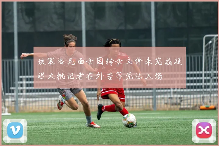 坎塞洛见面会因转会文件未完成延迟大批记者在外苦等无法入场