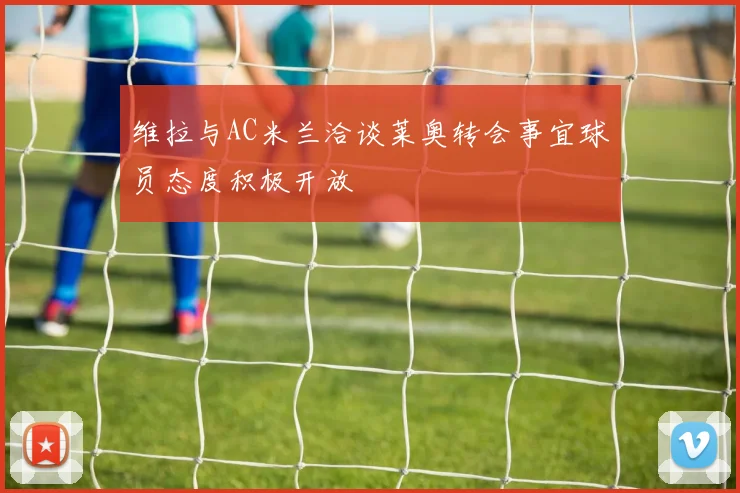 维拉与AC米兰洽谈莱奥转会事宜球员态度积极开放