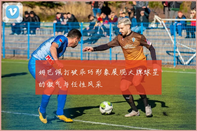 姆巴佩打破乖巧形象展现大牌球星的傲气与任性风采
