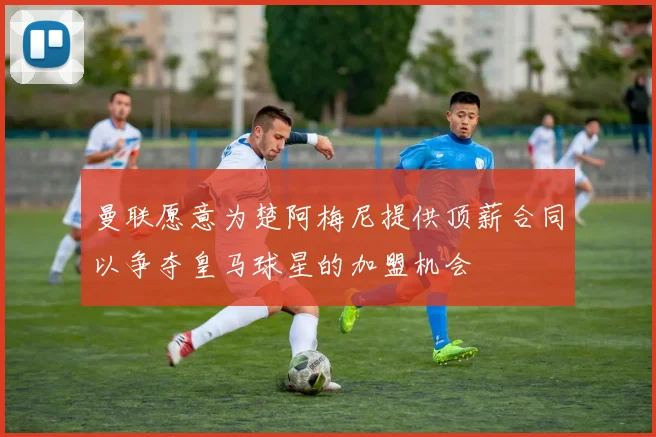 曼联愿意为楚阿梅尼提供顶薪合同以争夺皇马球星的加盟机会