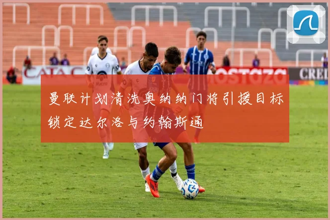 曼联计划清洗奥纳纳门将引援目标锁定达尔洛与约翰斯通