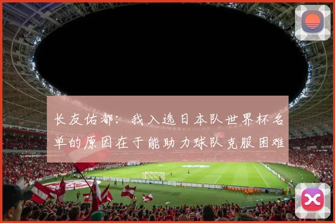 长友佑都：我入选日本队世界杯名单的原因在于能助力球队克服困难