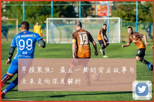 早报聚焦：最后一舞的背后故事与未来走向深度解析