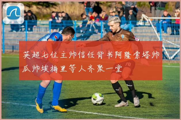 英超七位主帅信任背书阿隆索塔帅瓜帅埃梅里等人齐聚一堂