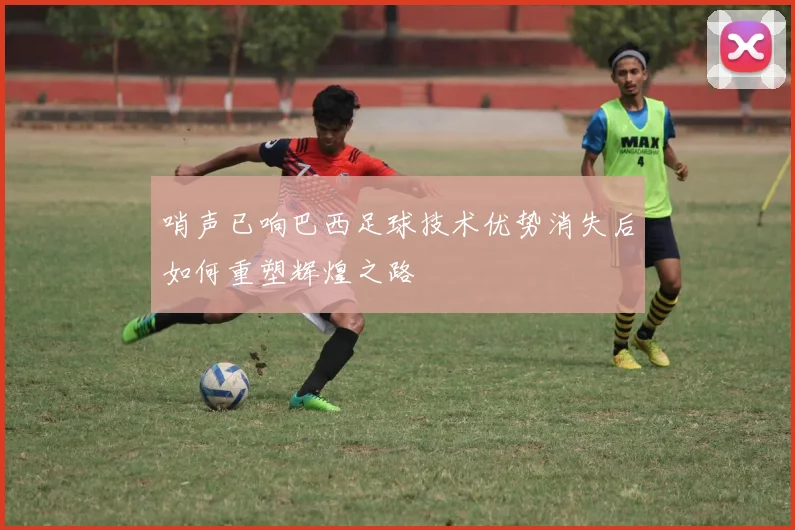 哨声已响巴西足球技术优势消失后如何重塑辉煌之路