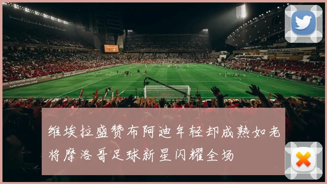 维埃拉盛赞布阿迪年轻却成熟如老将摩洛哥足球新星闪耀全场