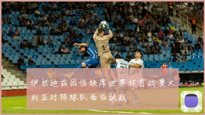 伊尔迪兹因伤缺席世界杯首战澳大利亚对阵球队面临挑战