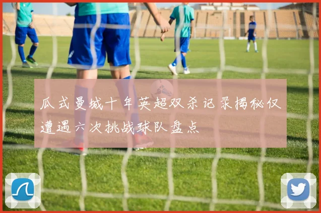 瓜式曼城十年英超双杀记录揭秘仅遭遇六次挑战球队盘点