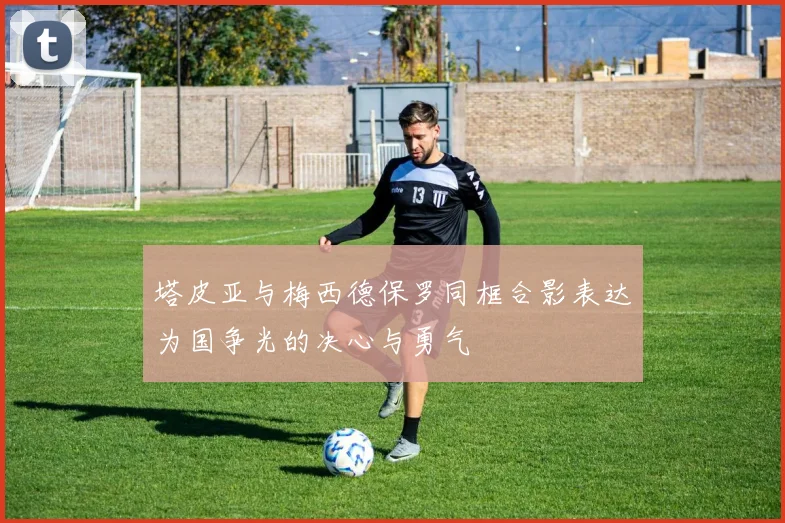 塔皮亚与梅西德保罗同框合影表达为国争光的决心与勇气