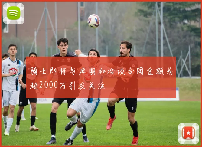 骑士即将与库明加洽谈合同金额或超2000万引发关注